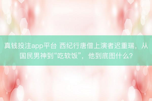 真钱投注app平台 西纪行唐僧上演者迟重瑞，从国民男神到“吃软饭”，他到底图什么？