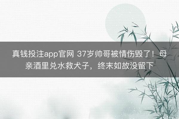 真钱投注app官网 37岁帅哥被情伤毁了！母亲酒里兑水救犬子，终末如故没留下