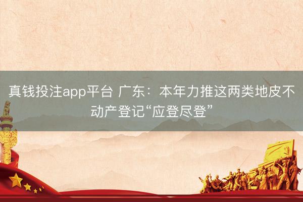 真钱投注app平台 广东：本年力推这两类地皮不动产登记“应登尽登”