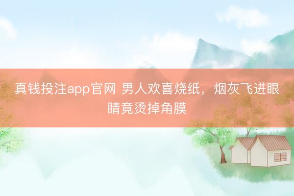真钱投注app官网 男人欢喜烧纸，烟灰飞进眼睛竟烫掉角膜