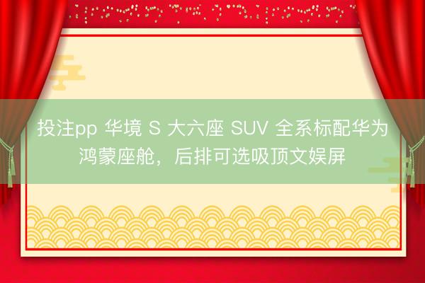 投注pp 华境 S 大六座 SUV 全系标配华为鸿蒙座舱，后排可选吸顶文娱屏