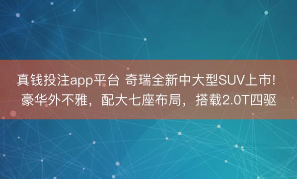 真钱投注app平台 奇瑞全新中大型SUV上市! 豪华外不雅，配大七座布局，搭载2.0T四驱