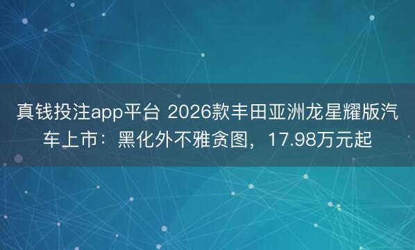 真钱投注app平台 2026款丰田亚洲龙星耀版汽车上市：黑化外不雅贪图，17.98万元起