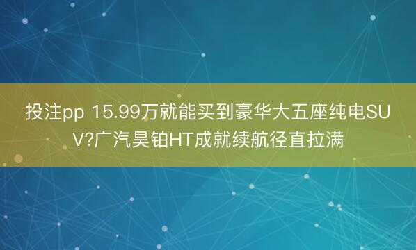 投注pp 15.99万就能买到豪华大五座纯电SUV?广汽昊铂HT成就续航径直拉满