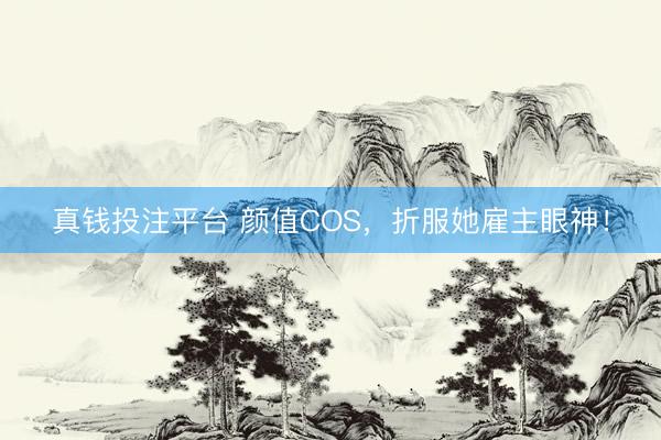 真钱投注平台 颜值COS，折服她雇主眼神！