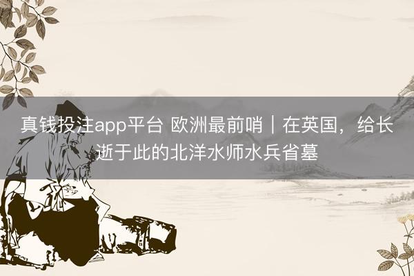 真钱投注app平台 欧洲最前哨｜在英国，给长逝于此的北洋水师水兵省墓