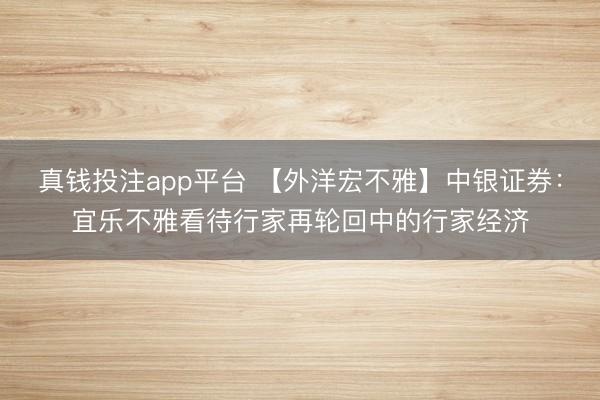 真钱投注app平台 【外洋宏不雅】中银证券：宜乐不雅看待行家再轮回中的行家经济