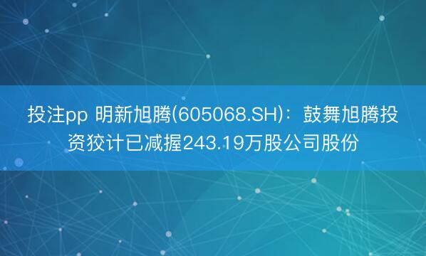 投注pp 明新旭腾(605068.SH)：鼓舞旭腾投资狡计已减握243.19万股公司股份