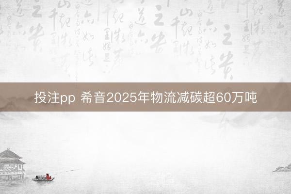 投注pp 希音2025年物流减碳超60万吨