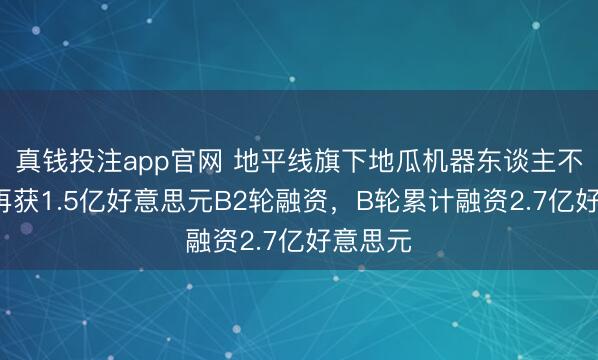 真钱投注app官网 地平线旗下地瓜机器东谈主不到1月再获1.5亿好意思元B2轮融资，B轮累计融资2.7亿好意思元