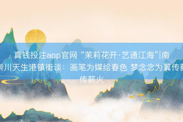 真钱投注app官网 “茉莉花开·艺通江海”∣南通崇川天生港镇街谈：画笔为媒绘春色 梦念念为翼传薪火