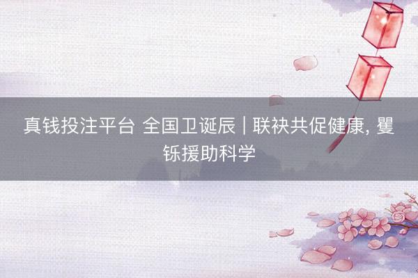 真钱投注平台 全国卫诞辰 | 联袂共促健康， 矍铄援助科学