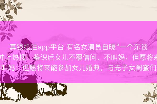 真钱投注app平台 有名女演员自曝“一个东谈主要抚养5个老东谈主”冲上热搜!鉴识后女儿不覆信问、不叫妈;但愿将来能参加女儿婚典,与无子女闺蜜们“抱团养老”
