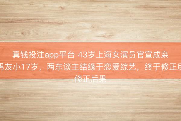 真钱投注app平台 43岁上海女演员官宣成亲!男友小17岁,两东谈主结缘于恋爱综艺,终于修正后果