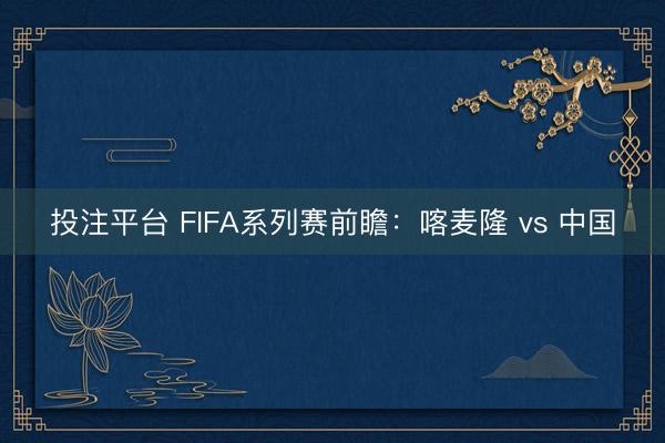 投注平台 FIFA系列赛前瞻：喀麦隆 vs 中国