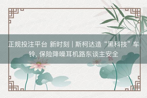 正规投注平台 新时刻 | 斯柯达造 “黑科技” 车铃， 保险降噪耳机路东谈主安全