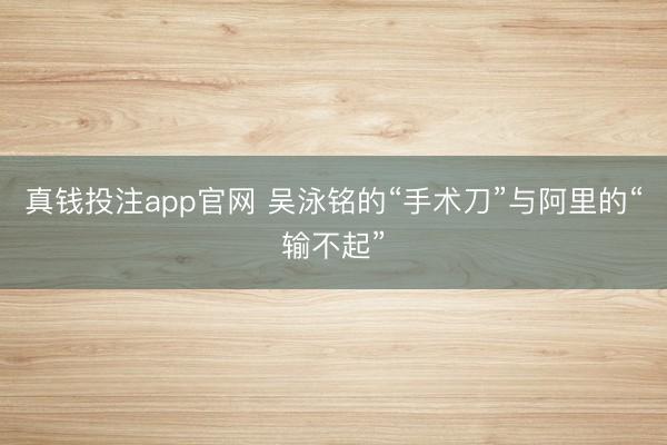 真钱投注app官网 吴泳铭的“手术刀”与阿里的“输不起”