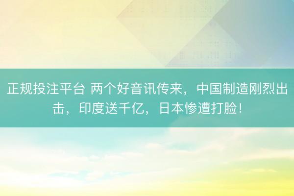 正规投注平台 两个好音讯传来,中国制造刚烈出击,印度送千亿,日本惨遭打脸!