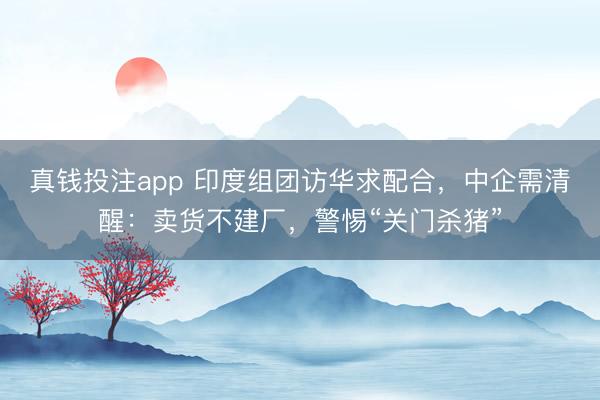 真钱投注app 印度组团访华求配合，中企需清醒：卖货不建厂，警惕“关门杀猪”