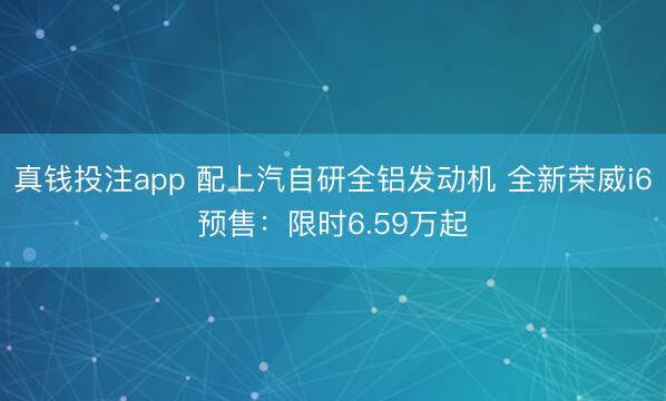 真钱投注app 配上汽自研全铝发动机 全新荣威i6预售:限时6.59万起