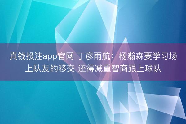 真钱投注app官网 丁彦雨航：杨瀚森要学习场上队友的移交 还得减重智商跟上球队