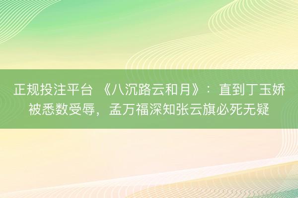 正规投注平台 《八沉路云和月》:直到丁玉娇被悉数受辱,孟万福深知张云旗必死无疑