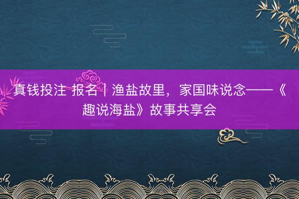 真钱投注 报名|渔盐故里,家国味说念——《趣说海盐》故事共享会