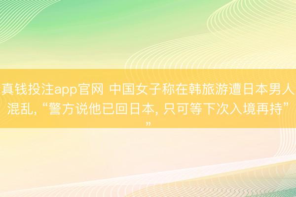 真钱投注app官网 中国女子称在韩旅游遭日本男人混乱， “警方说他已回日本， 只可等下次入境再持”