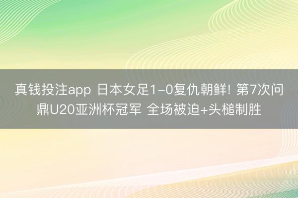 真钱投注app 日本女足1-0复仇朝鲜! 第7次问鼎U20亚洲杯冠军 全场被迫+头槌制胜