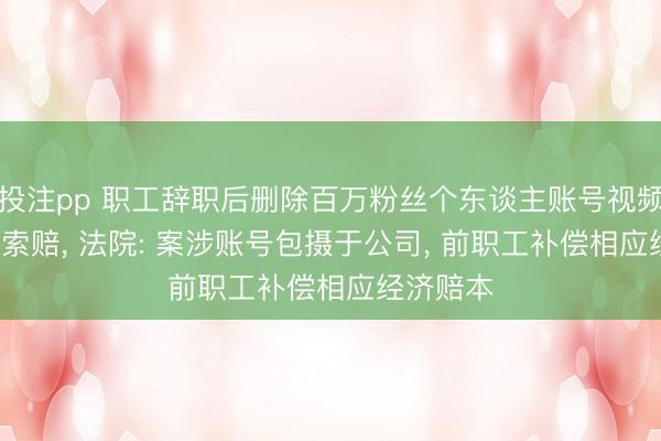 投注pp 职工辞职后删除百万粉丝个东谈主账号视频， 被公司索赔， 法院: 案涉账号包摄于公司， 前职工补偿相应经济赔本