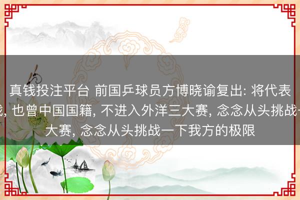 真钱投注平台 前国乒球员方博晓谕复出: 将代表哈萨克斯坦出战， 也曾中国国籍， 不进入外洋三大赛， 念念从头挑战一下我方的极限