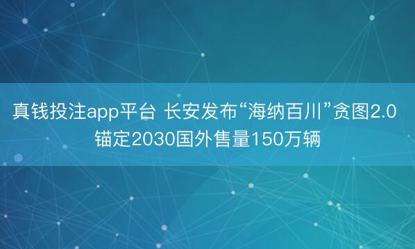 真钱投注app平台 长安发布“海纳百川”贪图2.0 锚定2030国外售量150万辆