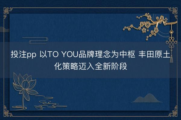 投注pp 以TO YOU品牌理念为中枢 丰田原土化策略迈入全新阶段
