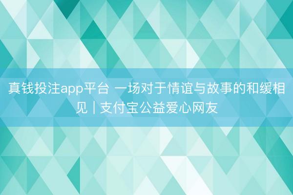 真钱投注app平台 一场对于情谊与故事的和缓相见 | 支付宝公益爱心网友