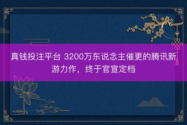 真钱投注平台 3200万东说念主催更的腾讯新游力作，终于官宣定档