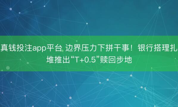 真钱投注app平台 边界压力下拼干事！银行搭理扎堆推出“T+0.5”赎回步地