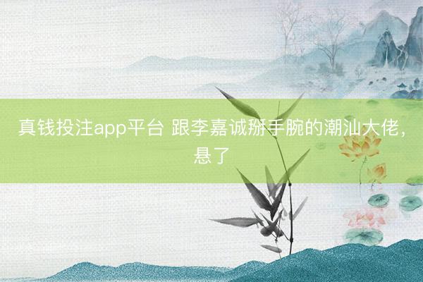 真钱投注app平台 跟李嘉诚掰手腕的潮汕大佬，悬了