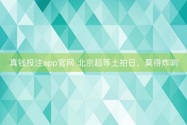 真钱投注app官网 北京超等土拍日，莫得炸响