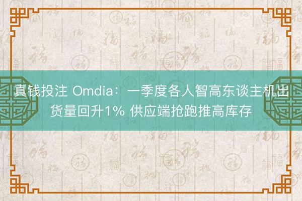 真钱投注 Omdia：一季度各人智高东谈主机出货量回升1% 供应端抢跑推高库存