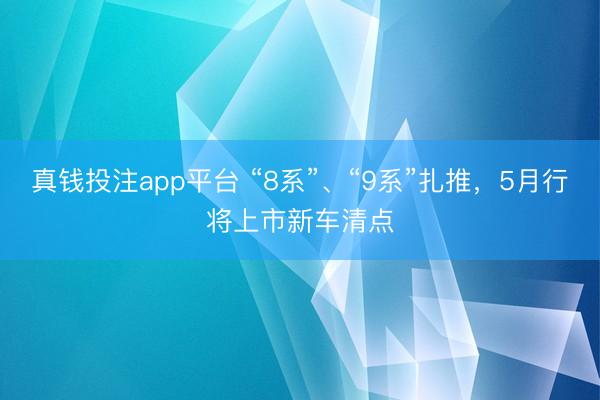 真钱投注app平台 “8系”、“9系”扎推，5月行将上市新车清点