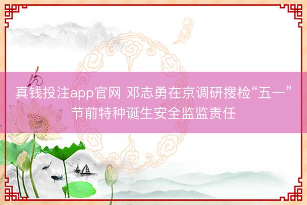 真钱投注app官网 邓志勇在京调研搜检“五一”节前特种诞生安全监监责任