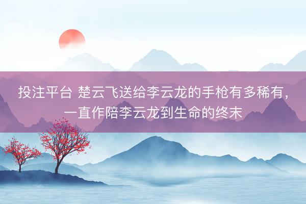 投注平台 楚云飞送给李云龙的手枪有多稀有，一直作陪李云龙到生命的终末