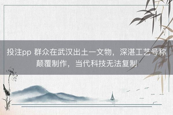 投注pp 群众在武汉出土一文物，深湛工艺号称颠覆制作，当代科技无法复制