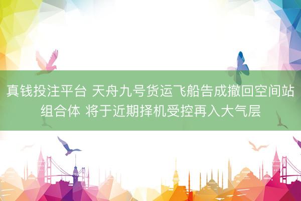 真钱投注平台 天舟九号货运飞船告成撤回空间站组合体 将于近期择机受控再入大气层