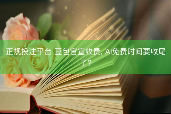正规投注平台 豆包官宣收费， AI免费时间要收尾了?