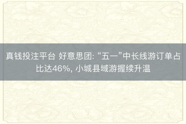 真钱投注平台 好意思团: “五一”中长线游订单占比达46%， 小城县域游握续升温