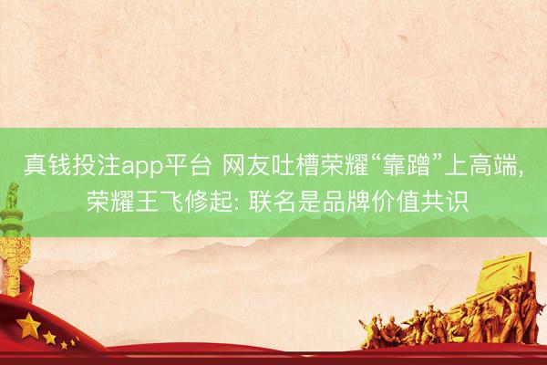 真钱投注app平台 网友吐槽荣耀“靠蹭”上高端, 荣耀王飞修起: 联名是品牌价值共识