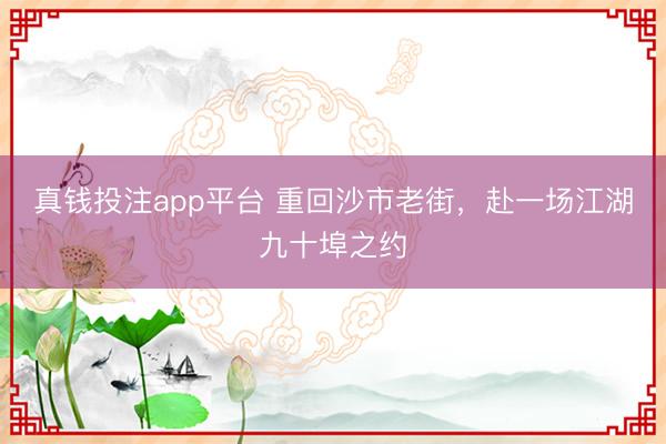 真钱投注app平台 重回沙市老街，赴一场江湖九十埠之约
