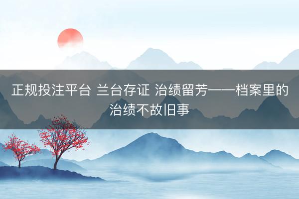 正规投注平台 兰台存证 治绩留芳——档案里的治绩不故旧事