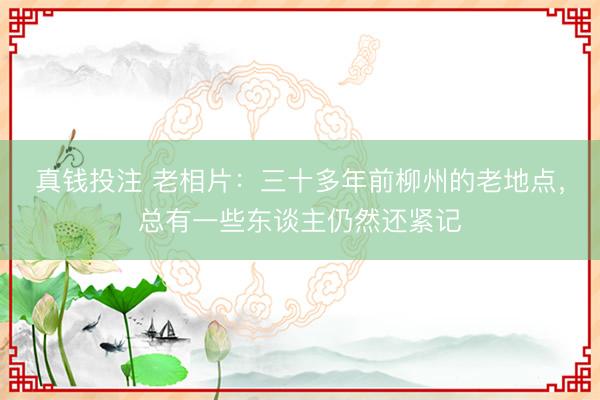 真钱投注 老相片：三十多年前柳州的老地点，总有一些东谈主仍然还紧记